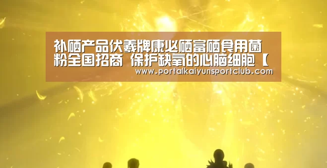 补硒产品伏羲牌康必硒富硒食用菌粉全国招商 保护缺氧的心脑细胞【KAIYUN官网】(图1) 开云体育直播